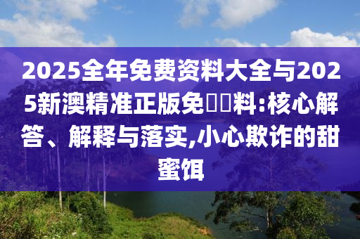 2025全年免费资料大全与2025新澳精准正版免費資料:核心解答、解释与落实,小心欺诈的甜蜜饵